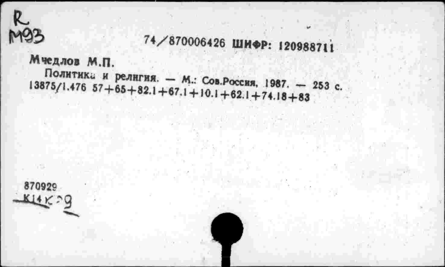 ﻿74/870006426 ШИФР: 120988711
Мчедлов М.П.
Политик«, и религия. — М.: Сов.Россия, 1987. — 253 с. 13875/1.476 57+654-82.1 +67.1 +10.1+62.1+74.18+83
870929